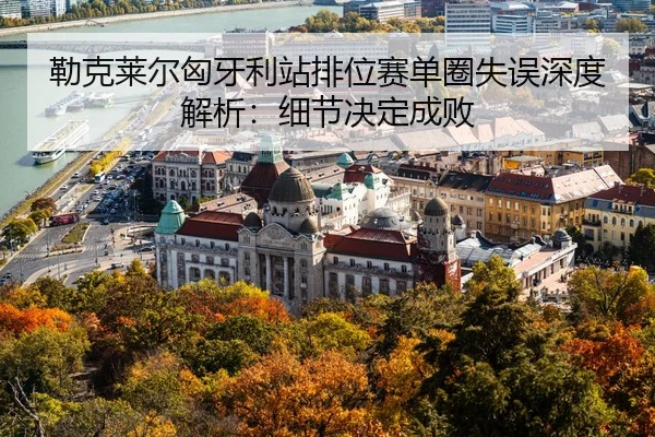 勒克莱尔匈牙利站排位赛单圈失误深度解析：细节决定成败